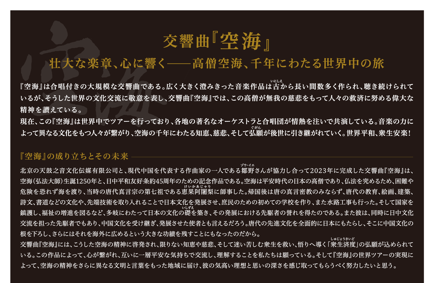 交響曲『空海』 壮大な楽章、心に響く――高僧空海、千年にわたる世界中の旅 『空海』は合唱付きの大規模な交響曲である。広く大きく澄みきった音楽作品は古から長い間数多く作られ、聴き続けられているが、そうした世界の文化交流に敬意を表し、交響曲『空海』では、この高僧が無我の慈悲をもって人々の救済に努める偉大な精神を讃えている。現在、この『空海』は世界中でツアーを行っており、各地の著名なオーケストラと合唱団が情熱を注いで共演している。音楽の力によって異なる文化をもつ人々が繋がり、空海の千年にわたる知恵、慈悲、そして弘願が後世に引き継がれていく。世界平和、衆生安楽！